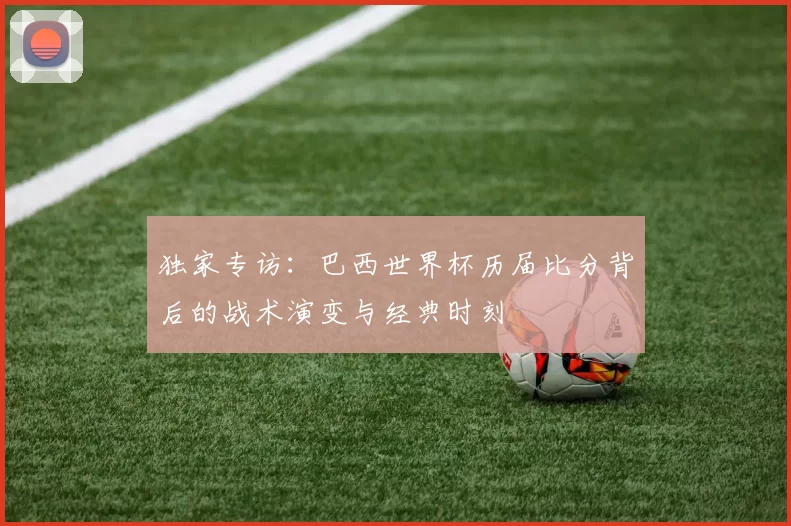 独家专访:巴西世界杯历届比分背后的战术演变与经典时刻