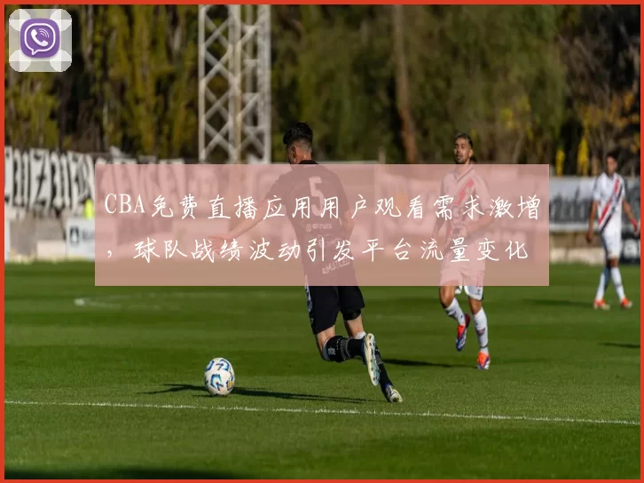 CBA免费直播应用用户观看需求激增,球队战绩波动引发平台流量变化