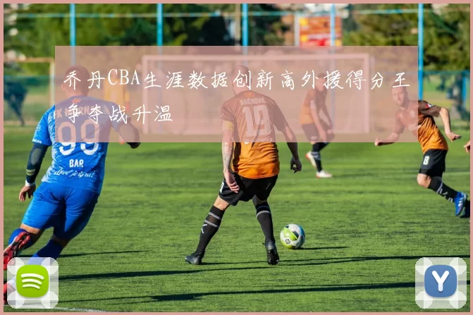 乔丹CBA生涯数据创新高外援得分王争夺战升温