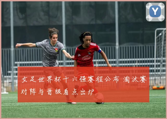女足世界杯十六强赛程公布 淘汰赛对阵与晋级看点出炉