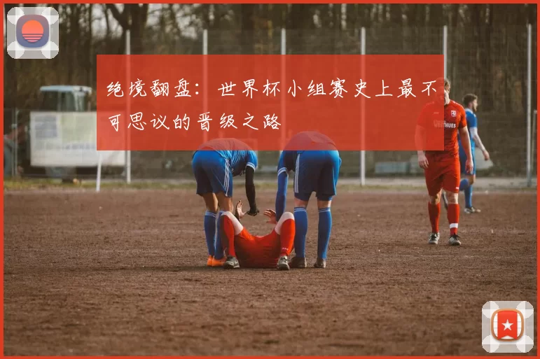 绝境翻盘：世界杯小组赛史上最不可思议的晋级之路