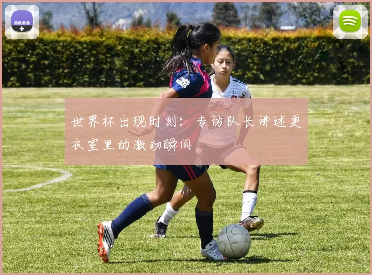 世界杯出现时刻：专访队长讲述更衣室里的激动瞬间