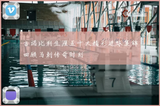 吉诺比利生涯五十大精彩进球集锦回顾马刺传奇时刻