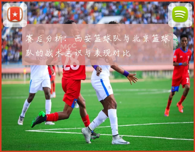赛后分析:西安篮球队与北京篮球队的战术意识与表现对比