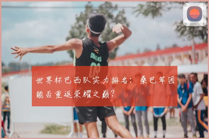 世界杯巴西队实力排名:桑巴军团能否重返荣耀之巅?