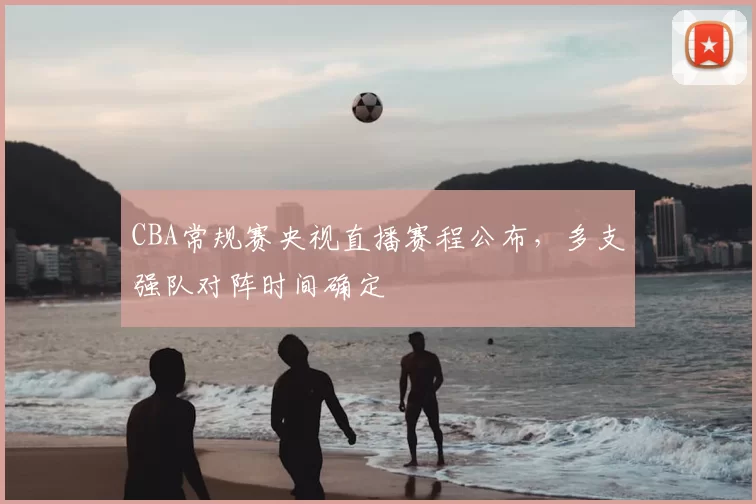 CBA常规赛央视直播赛程公布,多支强队对阵时间确定