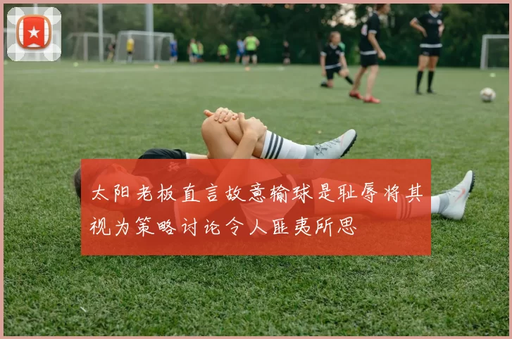 太阳老板直言故意输球是耻辱将其视为策略讨论令人匪夷所思