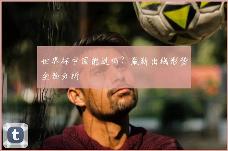 世界杯中国能进吗？最新出线形势全面分析