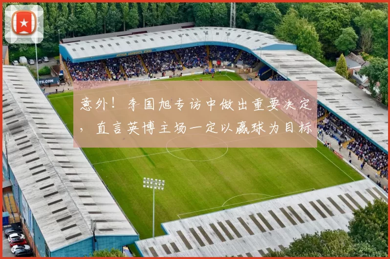 意外！李国旭专访中做出重要决定，直言英博主场一定以赢球为目标