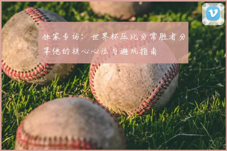 独家专访：世界杯压比分常胜者分享他的核心心法与避坑指南