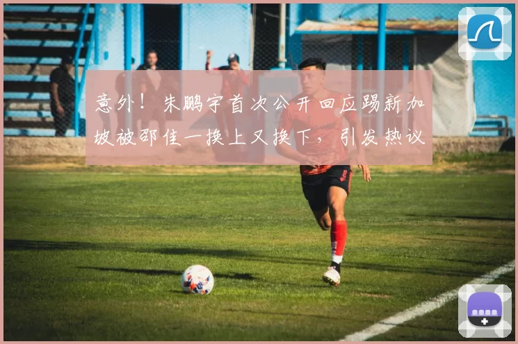 意外！朱鹏宇首次公开回应踢新加坡被邵佳一换上又换下，引发热议