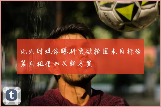 比利时媒体曝科莫欲抢国米目标哈莱利租借加买断方案