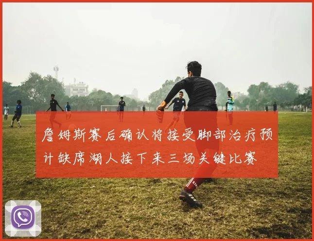 詹姆斯赛后确认将接受脚部治疗预计缺席湖人接下来三场关键比赛