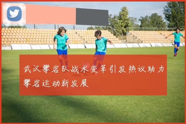 武汉攀岩队战术变革引发热议助力攀岩运动新发展