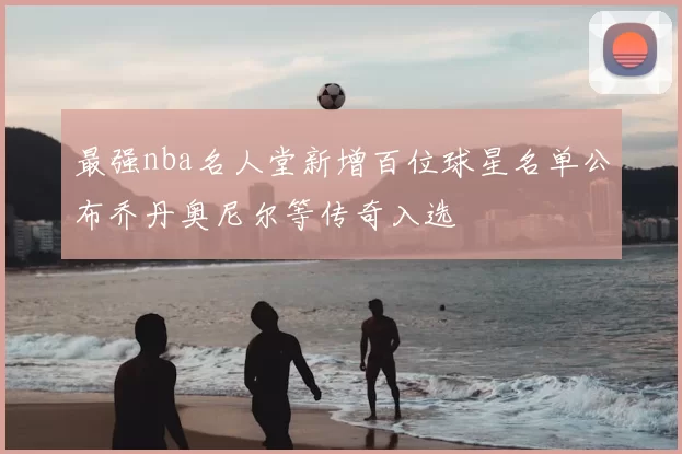 最强nba名人堂新增百位球星名单公布乔丹奥尼尔等传奇入选