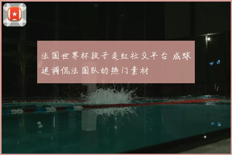 法国世界杯段子走红社交平台 成球迷调侃法国队的热门素材
