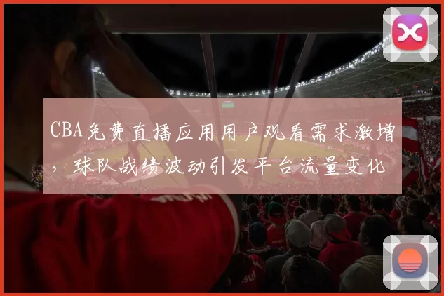 CBA免费直播应用用户观看需求激增,球队战绩波动引发平台流量变化