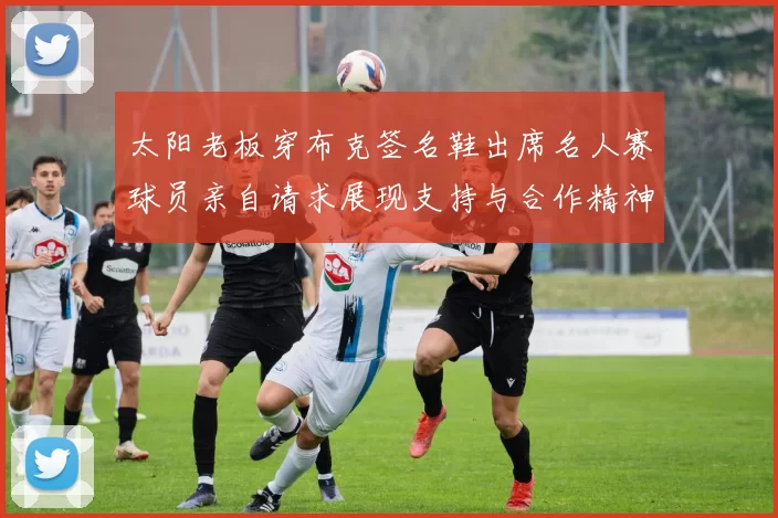 太阳老板穿布克签名鞋出席名人赛球员亲自请求展现支持与合作精神