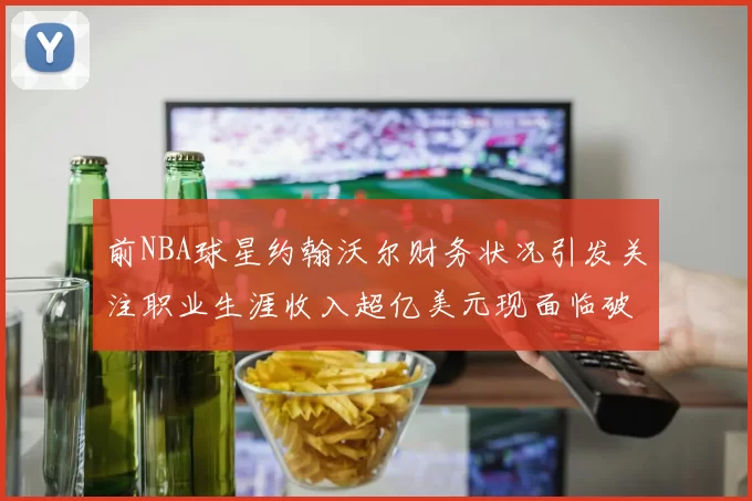 前NBA球星约翰沃尔财务状况引发关注职业生涯收入超亿美元现面临破产危机