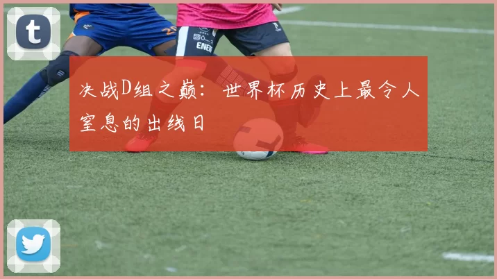 决战D组之巅：世界杯历史上最令人窒息的出线日