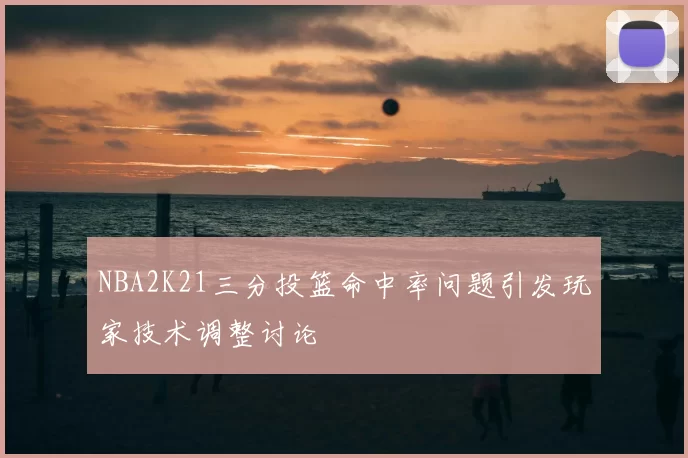 NBA2K21三分投篮命中率问题引发玩家技术调整讨论