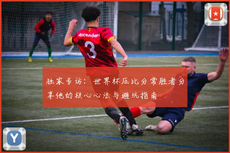 独家专访:世界杯压比分常胜者分享他的核心心法与避坑指南