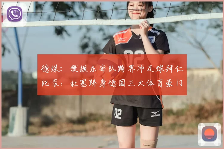 德媒:樊振东率队跨界冲足球拜仁纪录,杜塞跻身德国三大体育豪门