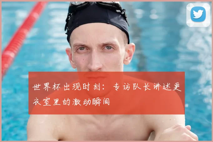 世界杯出现时刻：专访队长讲述更衣室里的激动瞬间