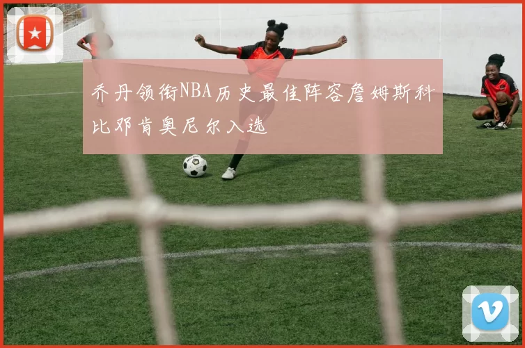 乔丹领衔NBA历史最佳阵容詹姆斯科比邓肯奥尼尔入选