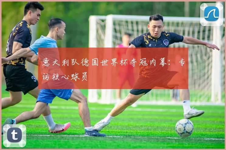 意大利队德国世界杯夺冠内幕:专访核心球员