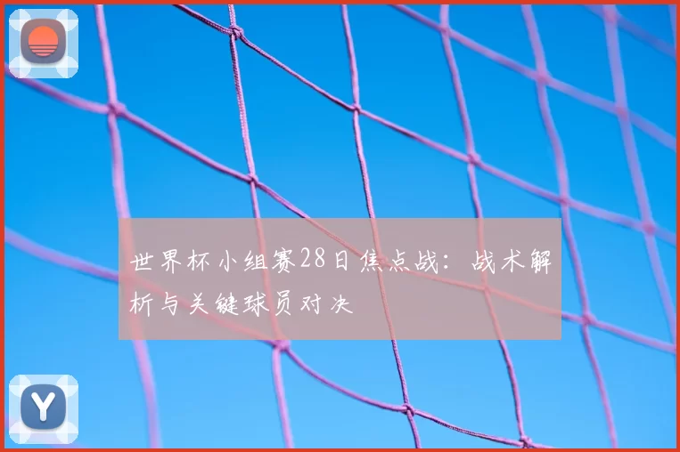 世界杯小组赛28日焦点战：战术解析与关键球员对决