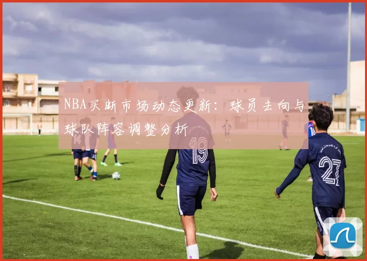 NBA买断市场动态更新：球员去向与球队阵容调整分析