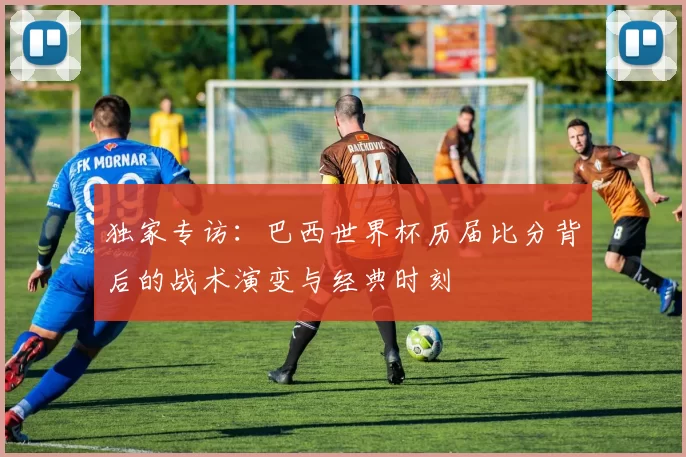 独家专访：巴西世界杯历届比分背后的战术演变与经典时刻