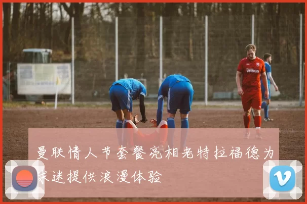 曼联情人节套餐亮相老特拉福德为球迷提供浪漫体验