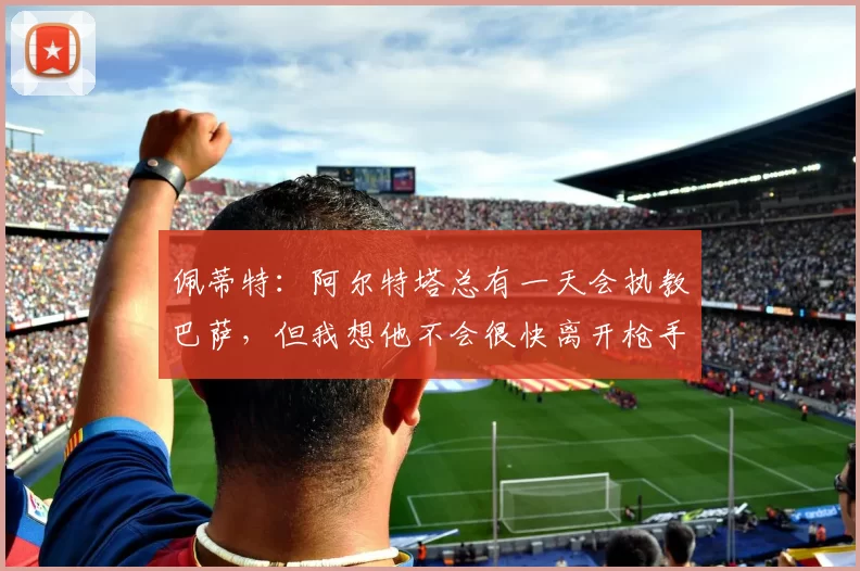 佩蒂特：阿尔特塔总有一天会执教巴萨，但我想他不会很快离开枪手