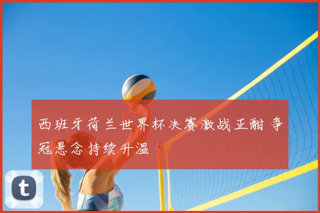 西班牙荷兰世界杯决赛激战正酣 争冠悬念持续升温