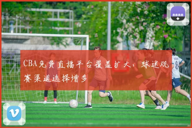 CBA免费直播平台覆盖扩大，球迷观赛渠道选择增多
