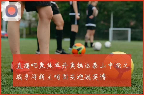 直播吧聚焦单丹奥执法泰山申花之战李海新主哨国安迎战英博