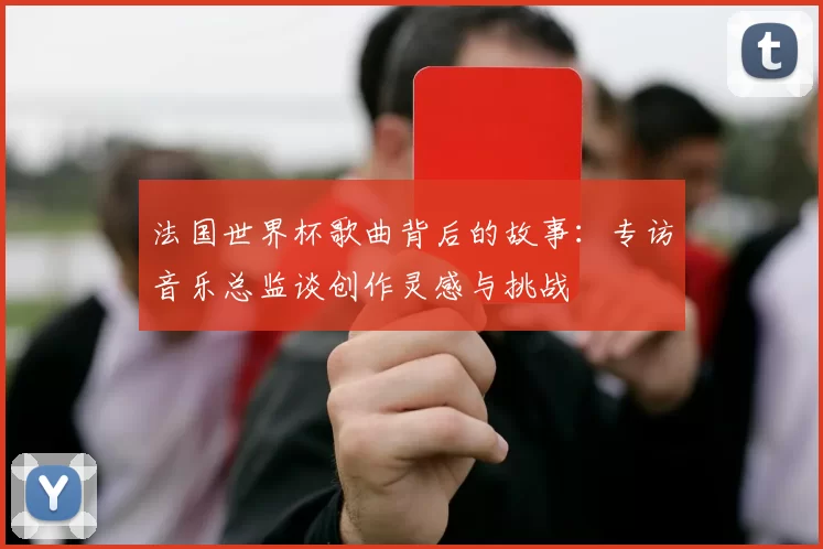 法国世界杯歌曲背后的故事:专访音乐总监谈创作灵感与挑战