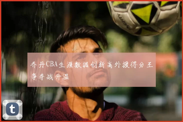 乔丹CBA生涯数据创新高外援得分王争夺战升温