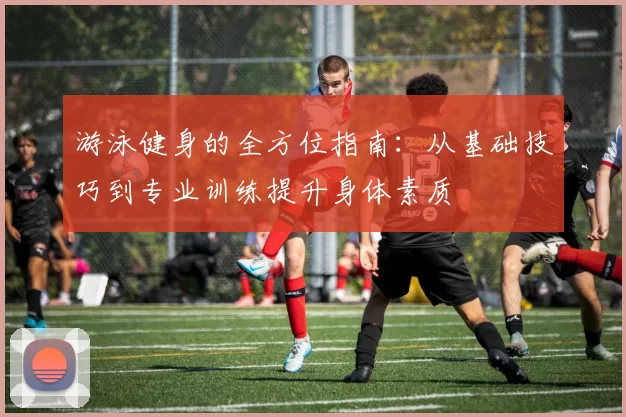 游泳健身的全方位指南：从基础技巧到专业训练提升身体素质