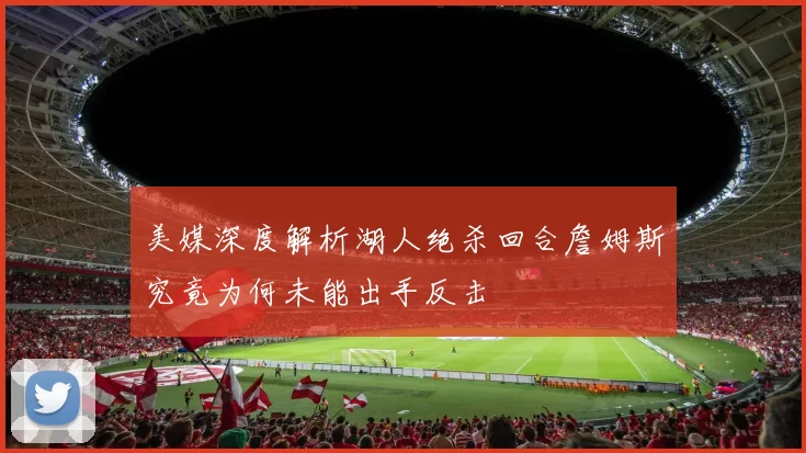 美媒深度解析湖人绝杀回合詹姆斯究竟为何未能出手反击