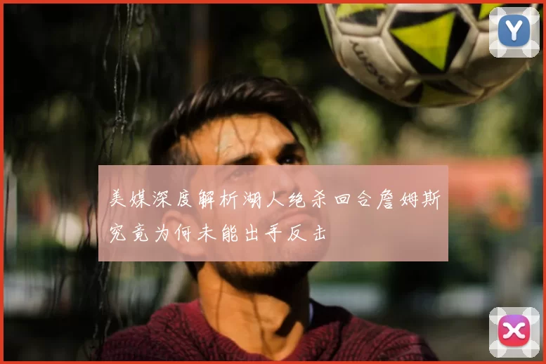 美媒深度解析湖人绝杀回合詹姆斯究竟为何未能出手反击