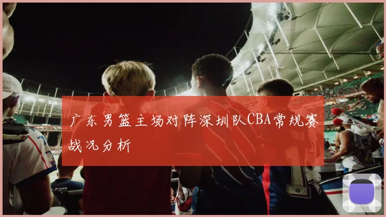 广东男篮主场对阵深圳队CBA常规赛战况分析