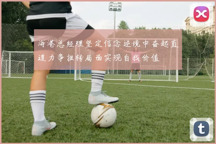 海港总经理坚定信念逆境中奋起直追力争扭转局面实现自我价值
