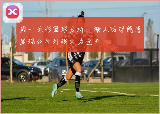 周一竞彩篮球分析：湖人防守隐患显现公牛外线火力全开