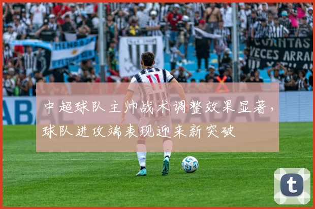 中超球队主帅战术调整效果显著，球队进攻端表现迎来新突破