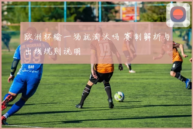 欧洲杯输一场就淘汰吗 赛制解析与出线规则说明
