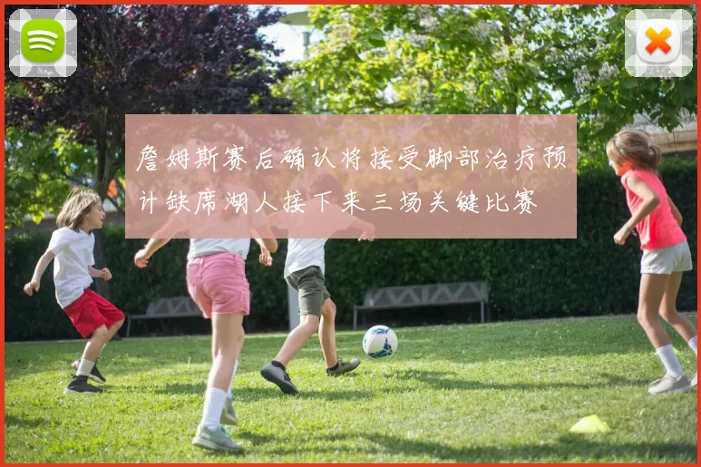 詹姆斯赛后确认将接受脚部治疗预计缺席湖人接下来三场关键比赛