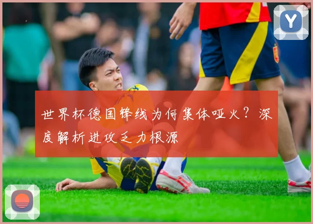 世界杯德国锋线为何集体哑火？深度解析进攻乏力根源